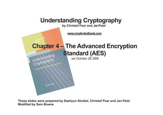 Understanding Cryptography
by Christof Paar and JanPelzl
www.crypto-textbook.com
Chapter 4 – The Advanced Encryption
Standard (AES)
ver. October 28, 2009
These slides were prepared by Daehyun Strobel, Christof Paar and Jan Pelzl
Modified by Sam Bowne
 
