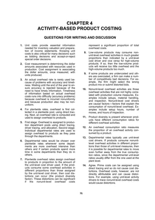 7755
CHAPTER 4
ACTIVITY-BASED PRODUCT COSTING
QUESTIONS FOR WRITING AND DISCUSSION
1. Unit costs provide essential information
needed for inventory valuation and prepara-
tion of income statements. Knowing unit
costs is also critical for many decisions such
as bidding decisions and accept-or-reject
special order decisions.
2. Cost measurement is determining the dollar
amounts associated with resources used in
production. Cost assignment is associating
the dollar amounts, once measured, with
units produced.
3. An actual overhead rate is rarely used be-
cause of problems with accuracy and timeli-
ness. Waiting until the end of the year to en-
sure accuracy is rejected because of the
need to have timely information. Timeliness
of information based on actual overhead
costs runs into difficulty (accuracy problems)
because overhead is incurred nonuniformly
and because production also may be non-
uniform.
4. For plantwide rates, overhead is first col-
lected in a plantwide pool, using direct trac-
ing. Next, an overhead rate is computed and
used to assign overhead to products.
5. First stage: Overhead is assigned to produc-
tion department pools using direct tracing,
driver tracing, and allocation. Second stage:
Individual departmental rates are used to
assign overhead to products as they pass
through the departments.
6. Departmental rates would be chosen over
plantwide rates whenever some depart-
ments are more overhead intensive than
others and if certain products spend more
time in some departments than they do in
others.
7. Plantwide overhead rates assign overhead
to products in proportion to the amount of
the unit-level cost driver used. If the prod-
ucts consume some overhead activities in
different proportions than those assigned
by the unit-level cost driver, then cost dis-
tortions can occur (the product diversity
factor). These distortions can be significant
if the nonunit-level overhead costs
represent a significant proportion of total
overhead costs.
8. Low-volume products may consume non-
unit-level overhead activities in much greater
proportions than indicated by a unit-level
cost driver and vice versa for high-volume
products. If so, then the low-volume prod-
ucts will receive too little overhead and the
high-volume products too much.
9. If some products are undercosted and oth-
ers are overcosted, a firm can make a num-
ber of competitively bad decisions. For ex-
ample, the firm might select the wrong
product mix or submit distorted bids.
10. Nonunit-level overhead activities are those
overhead activities that are not highly corre-
lated with production volume measures. Ex-
amples include setups, material handling,
and inspection. Nonunit-level cost drivers
are causal factors—factors that explain the
consumption of nonunit-level overhead. Ex-
amples include setup hours, number of
moves, and hours of inspection.
11. Product diversity is present whenever prod-
ucts have different consumption ratios for
different overhead activities.
12. An overhead consumption ratio measures
the proportion of an overhead activity con-
sumed by a product.
13. Departmental rates typically use unit-level
cost drivers. If products consume nonunit-
level overhead activities in different propor-
tions than those of unit-level measures, then
it is possible for departmental rates to move
even further away from the true consump-
tion ratios, since the departmental unit-level
ratios usually differ from the one used at the
plant level.
14. Agree. Prime costs can be assigned using
direct tracing and so do not cause cost dis-
tortions. Overhead costs, however, are not
directly attributable and can cause distor-
tions. For example, using unit-level activity
drivers to trace nonunit-level overhead costs
would cause distortions.
 
