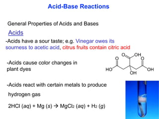 General Properties of Acids and Bases
Acids
-Acids have a sour taste; e.g. Vinegar owes its
sourness to acetic acid, citrus fruits contain citric acid
-Acids cause color changes in
plant dyes
-Acids react with certain metals to produce
hydrogen gas
2HCl (aq) + Mg (s)  MgCl2 (aq) + H2 (g)
Acid-Base Reactions
 