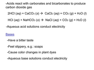 -Acids react with carbonates and bicarbonates to produce
carbon dioxide gas
2HCl (aq) + CaCO3 (s)  CaCl2 (aq) + CO2 (g) + H2O (l)
HCl (aq) + NaHCO3 (s)  NaCl (aq) + CO2 (g) + H2O (l)
-Aqueous acid solutions conduct electricity
Bases
-Have a bitter taste
-Feel slippery, e.g.: soaps
-Cause color changes in plant dyes
-Aqueous base solutions conduct electricity
 