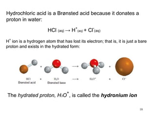 18
Hydrochloric acid is a Brønsted acid because it donates a
proton in water:
HCl (aq) → H
+
(aq) + Cl
-
(aq)
H+
ion is a hydrogen atom that has lost its electron; that is, it is just a bare
proton and exists in the hydrated form:
The hydrated proton, H3O
+
, is called the hydronium ion
 