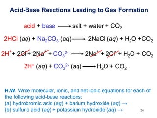 24
Acid-Base Reactions Leading to Gas Formation
acid + base salt + water + CO2
2HCl (aq) + Na2CO3 (aq) 2NaCl (aq) + H2O +CO2
2H
+
+ 2Cl
-
+ 2Na
+
+ CO3
2- 2Na
+
+ 2Cl
-
+ H2O + CO2
2H+ (aq) + CO3
2- (aq) H2O + CO2
H.W. Write molecular, ionic, and net ionic equations for each of
the following acid-base reactions:
(a) hydrobromic acid (aq) + barium hydroxide (aq) →
(b) sulfuric acid (aq) + potassium hydroxide (aq) →
 