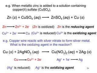26
Zn (s) + CuSO4 (aq) ZnSO4 (aq) + Cu (s)
(Zn is oxidized)Zn Zn2+ + 2e-
(Cu2+ is reduced)Cu2+ + 2e- Cu
Zn is the reducing agent
Cu2+ is the oxidizing agent
e.g. Copper wire reacts with silver nitrate to form silver metal.
What is the oxidizing agent in the reaction?
Cu (s) + 2AgNO3 (aq) Cu(NO3)2 (aq) + 2Ag (s)
Cu Cu2+ + 2e- Ag+ + 1e- Ag
(Ag+ is reduced) Ag+ is the oxidizing agent
e.g. When metallic zinc is added to a solution containing
copper(II) sulfate (CuSO4),
 