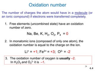 28
Oxidation number
1. Free elements (uncombined state) have an oxidation
number of zero.
Na, Be, K, H2, O2, P4 = 0
2. In monatomic ions (composed of only one atom), the
oxidation number is equal to the charge on the ion.
Li+ = +1; Fe3+ = +3; O2- = -2
3. The oxidation number of oxygen is usually –2.
In H2O2 and O2
2- it is –1.
4.4
The number of charges the atom would have in a molecule (or
an ionic compound) if electrons were transferred completely.
 