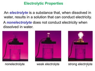 3
An electrolyte is a substance that, when dissolved in
water, results in a solution that can conduct electricity.
A nonelectrolyte does not conduct electricity when
dissolved in water.
nonelectrolyte weak electrolyte strong electrolyte
Electrolytic Properties
 