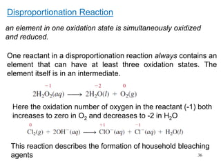 36
Disproportionation Reaction
an element in one oxidation state is simultaneously oxidized
and reduced.
Here the oxidation number of oxygen in the reactant (-1) both
increases to zero in O2 and decreases to -2 in H2O
This reaction describes the formation of household bleaching
agents
One reactant in a disproportionation reaction always contains an
element that can have at least three oxidation states. The
element itself is in an intermediate.
 