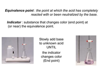 Indicator : substance that changes color (end point) at
(or near) the equivalence point.
Slowly add base
to unknown acid
UNTIL
the indicator
changes color
(End point)
Equivalence point : the point at which the acid has completely
reacted with or been neutralized by the base.
 