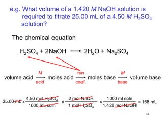 48
e.g. What volume of a 1.420 M NaOH solution is
required to titrate 25.00 mL of a 4.50 M H2SO4
solution?
The chemical equation
volume acid moles acid moles base volume base
H2SO4 + 2NaOH 2H2O + Na2SO4
4.50 mol H2SO4
1000 mL soln
x
2 mol NaOH
1 mol H2SO4
x
1000 ml soln
1.420 mol NaOH
x25.00 mL = 158 mL
M
acid
rxn
coef.
M
base
 