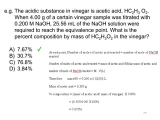 50
e.g. The acidic substance in vinegar is acetic acid, HC2H3 O2.
When 4.00 g of a certain vinegar sample was titrated with
0.200 M NaOH, 25.56 mL of the NaOH solution were
required to reach the equivalence point. What is the
percent composition by mass of HC2H3O2 in the vinegar?
A) 7.67%
B) 30.7%
C) 76.8%
D) 3.84%
 