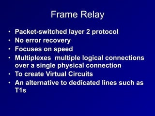 Frame Relay
• Packet-switched layer 2 protocol
• No error recovery
• Focuses on speed
• Multiplexes multiple logical connections
over a single physical connection
• To create Virtual Circuits
• An alternative to dedicated lines such as
T1s
 