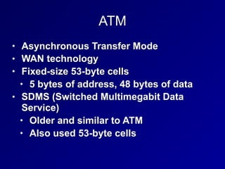 ATM
• Asynchronous Transfer Mode
• WAN technology
• Fixed-size 53-byte cells
• 5 bytes of address, 48 bytes of data
• SDMS (Switched Multimegabit Data
Service)
• Older and similar to ATM
• Also used 53-byte cells
 