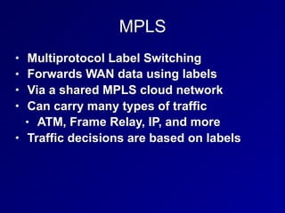MPLS
• Multiprotocol Label Switching
• Forwards WAN data using labels
• Via a shared MPLS cloud network
• Can carry many types of traffic
• ATM, Frame Relay, IP, and more
• Traffic decisions are based on labels
 