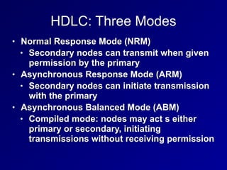 HDLC: Three Modes
• Normal Response Mode (NRM)
• Secondary nodes can transmit when given
permission by the primary
• Asynchronous Response Mode (ARM)
• Secondary nodes can initiate transmission
with the primary
• Asynchronous Balanced Mode (ABM)
• Compiled mode: nodes may act s either
primary or secondary, initiating
transmissions without receiving permission
 