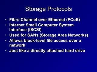 Storage Protocols
• Fibre Channel over Ethernet (FCoE)
• Internet Small Computer System
Interface (iSCSI)
• Used for SANs (Storage Area Networks)
• Allows block-level file access over a
network
• Just like a directly attached hard drive
 