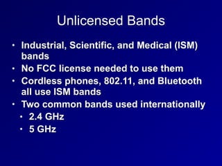 Unlicensed Bands
• Industrial, Scientific, and Medical (ISM)
bands
• No FCC license needed to use them
• Cordless phones, 802.11, and Bluetooth
all use ISM bands
• Two common bands used internationally
• 2.4 GHz
• 5 GHz
 