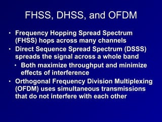 FHSS, DHSS, and OFDM
• Frequency Hopping Spread Spectrum
(FHSS) hops across many channels
• Direct Sequence Spread Spectrum (DSSS)
spreads the signal across a whole band
• Both maximize throughput and minimize
effects of interference
• Orthogonal Frequency Division Multiplexing
(OFDM) uses simultaneous transmissions
that do not interfere with each other
 