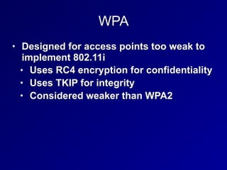 WPA
• Designed for access points too weak to
implement 802.11i
• Uses RC4 encryption for confidentiality
• Uses TKIP for integrity
• Considered weaker than WPA2
 