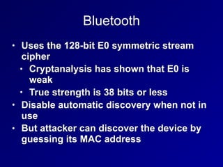 Bluetooth
• Uses the 128-bit E0 symmetric stream
cipher
• Cryptanalysis has shown that E0 is
weak
• True strength is 38 bits or less
• Disable automatic discovery when not in
use
• But attacker can discover the device by
guessing its MAC address
 