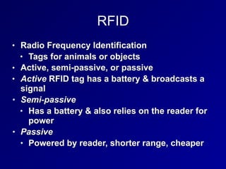 RFID
• Radio Frequency Identification
• Tags for animals or objects
• Active, semi-passive, or passive
• Active RFID tag has a battery & broadcasts a
signal
• Semi-passive
• Has a battery & also relies on the reader for
power
• Passive
• Powered by reader, shorter range, cheaper
 