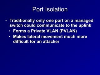 Port Isolation
• Traditionally only one port on a managed
switch could communicate to the uplink
• Forms a Private VLAN (PVLAN)
• Makes lateral movement much more
difficult for an attacker
 