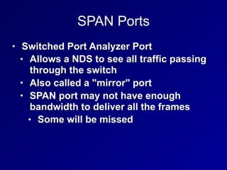 SPAN Ports
• Switched Port Analyzer Port
• Allows a NDS to see all traffic passing
through the switch
• Also called a "mirror" port
• SPAN port may not have enough
bandwidth to deliver all the frames
• Some will be missed
 