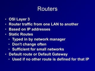 Routers
• OSI Layer 3
• Router traffic from one LAN to another
• Based on IP addresses
• Static Routes
• Typed in by network manager
• Don't change often
• Sufficient for small networks
• Default route or Default Gateway
• Used if no other route is defined for that IP
 