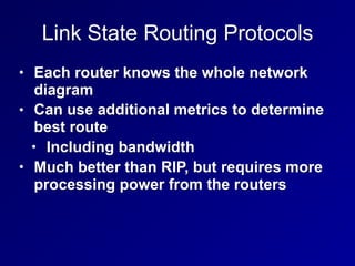 Link State Routing Protocols
• Each router knows the whole network
diagram
• Can use additional metrics to determine
best route
• Including bandwidth
• Much better than RIP, but requires more
processing power from the routers
 