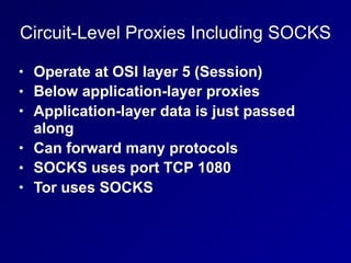 Circuit-Level Proxies Including SOCKS
• Operate at OSI layer 5 (Session)
• Below application-layer proxies
• Application-layer data is just passed
along
• Can forward many protocols
• SOCKS uses port TCP 1080
• Tor uses SOCKS
 