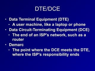 DTE/DCE
• Data Terminal Equipment (DTE)
• A user machine, like a laptop or phone
• Data Circuit-Terminating Equipment (DCE)
• The end of an ISP's network, such as a
router
• Demarc
• The point where the DCE meets the DTE,
where the ISP's responsibility ends
 