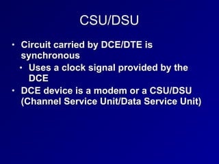 CSU/DSU
• Circuit carried by DCE/DTE is
synchronous
• Uses a clock signal provided by the
DCE
• DCE device is a modem or a CSU/DSU
(Channel Service Unit/Data Service Unit)
 