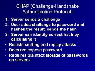 CHAP (Challenge-Handshake
Authentication Protocol)
1. Server sends a challenge
2. User adds challenge to password and
hashes the result, sends the hash
3. Server can identify correct hash by
calculating it
• Resists sniffing and replay attacks
• Does not expose password
• Requires plaintext storage of passwords
on servers
 