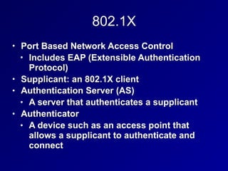 802.1X
• Port Based Network Access Control
• Includes EAP (Extensible Authentication
Protocol)
• Supplicant: an 802.1X client
• Authentication Server (AS)
• A server that authenticates a supplicant
• Authenticator
• A device such as an access point that
allows a supplicant to authenticate and
connect
 