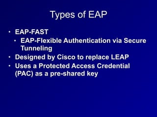 Types of EAP
• EAP-FAST
• EAP-Flexible Authentication via Secure
Tunneling
• Designed by Cisco to replace LEAP
• Uses a Protected Access Credential
(PAC) as a pre-shared key
 