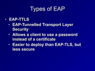 Types of EAP
• EAP-TTLS
• EAP-Tunnelled Transport Layer
Security
• Allows a client to use a password
instead of a certificate
• Easier to deploy than EAP-TLS, but
less secure
 