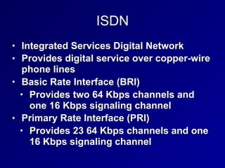 ISDN
• Integrated Services Digital Network
• Provides digital service over copper-wire
phone lines
• Basic Rate Interface (BRI)
• Provides two 64 Kbps channels and
one 16 Kbps signaling channel
• Primary Rate Interface (PRI)
• Provides 23 64 Kbps channels and one
16 Kbps signaling channel
 