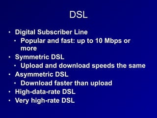 DSL
• Digital Subscriber Line
• Popular and fast: up to 10 Mbps or
more
• Symmetric DSL
• Upload and download speeds the same
• Asymmetric DSL
• Download faster than upload
• High-data-rate DSL
• Very high-rate DSL
 