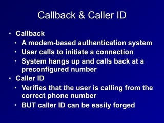 Callback & Caller ID
• Callback
• A modem-based authentication system
• User calls to initiate a connection
• System hangs up and calls back at a
preconfigured number
• Caller ID
• Verifies that the user is calling from the
correct phone number
• BUT caller ID can be easily forged
 