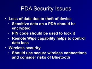PDA Security Issues
• Loss of data due to theft of device
• Sensitive data on a PDA should be
encrypted
• PIN code should be used to lock it
• Remote Wipe capability helps to control
data loss
• Wireless security
• Should use secure wireless connections
and consider risks of Bluetooth
 
