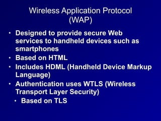 Wireless Application Protocol
(WAP)
• Designed to provide secure Web
services to handheld devices such as
smartphones
• Based on HTML
• Includes HDML (Handheld Device Markup
Language)
• Authentication uses WTLS (Wireless
Transport Layer Security)
• Based on TLS
 