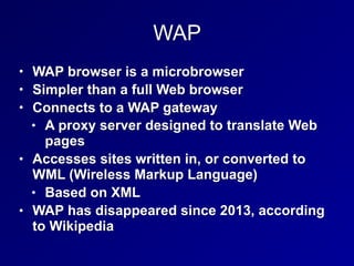 WAP
• WAP browser is a microbrowser
• Simpler than a full Web browser
• Connects to a WAP gateway
• A proxy server designed to translate Web
pages
• Accesses sites written in, or converted to
WML (Wireless Markup Language)
• Based on XML
• WAP has disappeared since 2013, according
to Wikipedia
 