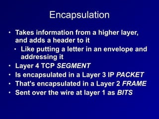 Encapsulation
• Takes information from a higher layer,
and adds a header to it
• Like putting a letter in an envelope and
addressing it
• Layer 4 TCP SEGMENT
• Is encapsulated in a Layer 3 IP PACKET
• That's encapsulated in a Layer 2 FRAME
• Sent over the wire at layer 1 as BITS
 