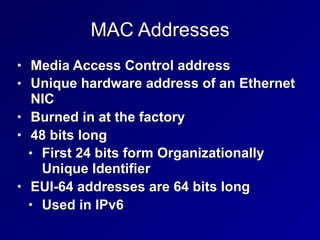 MAC Addresses
• Media Access Control address
• Unique hardware address of an Ethernet
NIC
• Burned in at the factory
• 48 bits long
• First 24 bits form Organizationally
Unique Identifier
• EUI-64 addresses are 64 bits long
• Used in IPv6
 