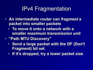 IPv4 Fragmentation
• An intermediate router can fragment a
packet into smaller packets
• To move it onto a network with a
smaller maximum transmission unit
• "Path MTU Discovery"
• Send a large packet with the DF (Don't
Fragment) bit set
• If it's dropped, try a lower packet size
 