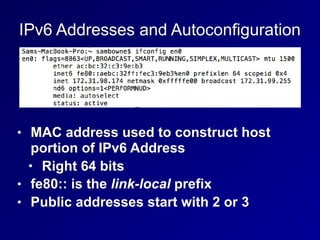 IPv6 Addresses and Autoconfiguration
• MAC address used to construct host
portion of IPv6 Address
• Right 64 bits
• fe80:: is the link-local prefix
• Public addresses start with 2 or 3
 