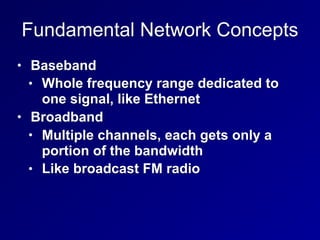 Fundamental Network Concepts
• Baseband
• Whole frequency range dedicated to
one signal, like Ethernet
• Broadband
• Multiple channels, each gets only a
portion of the bandwidth
• Like broadcast FM radio
 