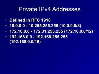 Private IPv4 Addresses
• Defined in RFC 1918
• 10.0.0.0 - 10.255.255.255 (10.0.0.0/8)
• 172.16.0.0 - 172.31.255.255 (172.16.0.0/12)
• 192.168.0.0 - 192.168.255.255
(192.168.0.0/16)
 
