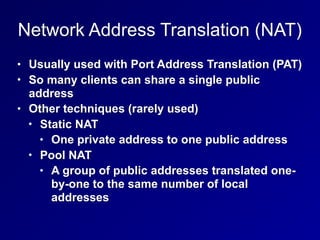 Network Address Translation (NAT)
• Usually used with Port Address Translation (PAT)
• So many clients can share a single public
address
• Other techniques (rarely used)
• Static NAT
• One private address to one public address
• Pool NAT
• A group of public addresses translated one-
by-one to the same number of local
addresses
 