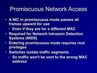 Promiscuous Network Access
• A NIC in promiscuous mode passes all
frames upward for use
• Even if they are for a different MAC
• Required for Network Intrusion Detection
Systems (NIDS)
• Entering promiscuous mode requires root
privileges
• Switches isolate traffic segments
• So traffic won't be sent to the wrong MAC
address
 