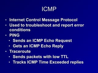 ICMP
• Internet Control Message Protocol
• Used to troubleshoot and report error
conditions
• PING
• Sends an ICMP Echo Request
• Gets an ICMP Echo Reply
• Traceroute
• Sends packets with low TTL
• Tracks ICMP Time Exceeded replies
 