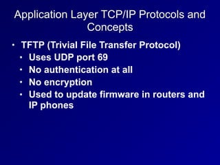 Application Layer TCP/IP Protocols and
Concepts
• TFTP (Trivial File Transfer Protocol)
• Uses UDP port 69
• No authentication at all
• No encryption
• Used to update firmware in routers and
IP phones
 